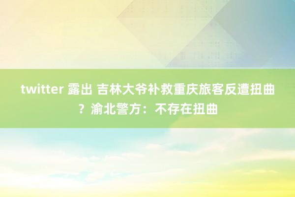 twitter 露出 吉林大爷补救重庆旅客反遭扭曲？渝北警方：不存在扭曲