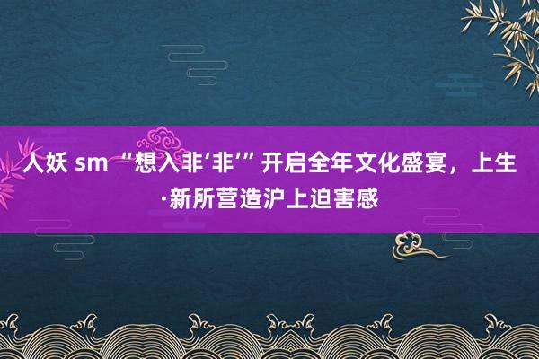 人妖 sm “想入非‘非’”开启全年文化盛宴，上生·新所营造沪上迫害感