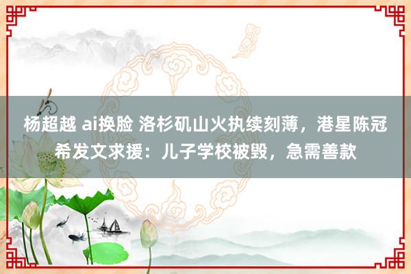 杨超越 ai换脸 洛杉矶山火执续刻薄，港星陈冠希发文求援：儿子学校被毁，急需善款