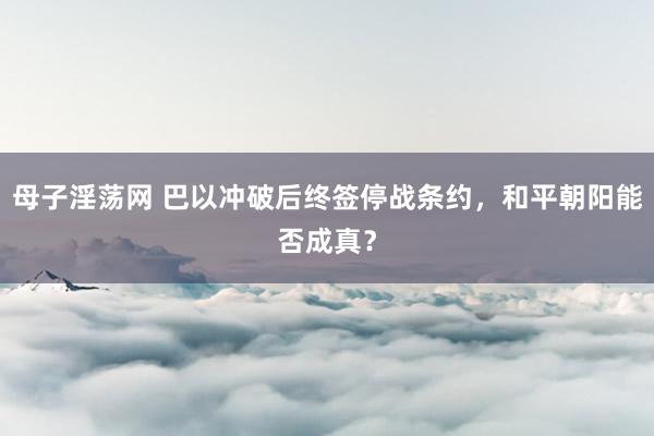 母子淫荡网 巴以冲破后终签停战条约，和平朝阳能否成真？