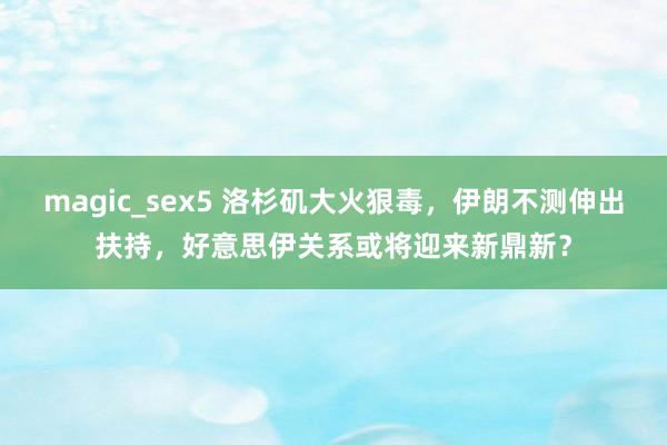 magic_sex5 洛杉矶大火狠毒，伊朗不测伸出扶持，好意思伊关系或将迎来新鼎新？