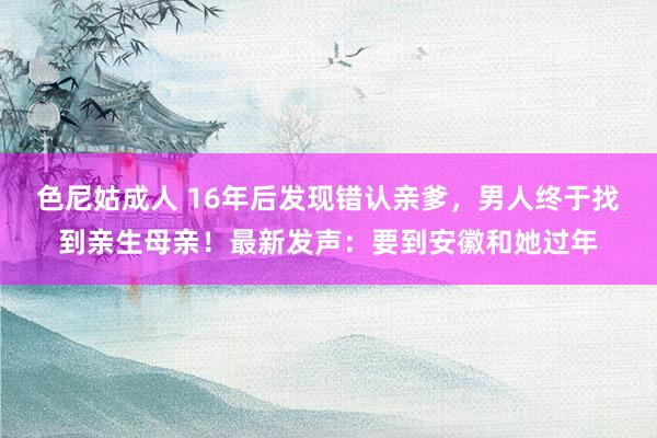 色尼姑成人 16年后发现错认亲爹，男人终于找到亲生母亲！最新发声：要到安徽和她过年