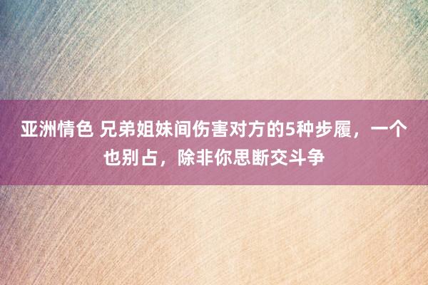 亚洲情色 兄弟姐妹间伤害对方的5种步履，一个也别占，除非你思断交斗争