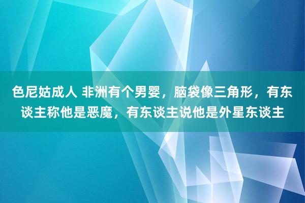 色尼姑成人 非洲有个男婴，脑袋像三角形，有东谈主称他是恶魔，有东谈主说他是外星东谈主